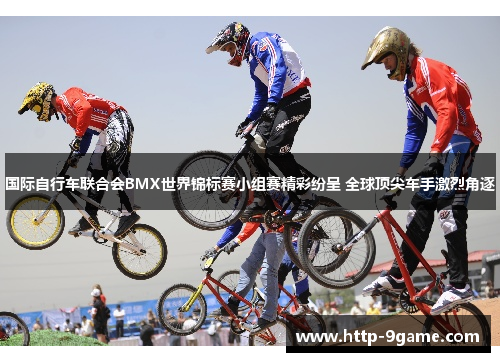 国际自行车联合会BMX世界锦标赛小组赛精彩纷呈 全球顶尖车手激烈角逐