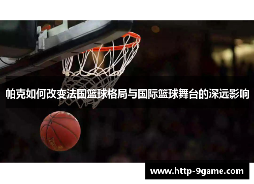 帕克如何改变法国篮球格局与国际篮球舞台的深远影响