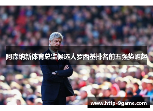 阿森纳新体育总监候选人罗西基排名前五强势崛起