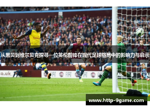 从黑贝到维尔贝克探寻一位英伦前锋在现代足球格局中的影响力与启示