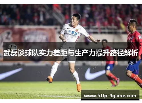 武磊谈球队实力差距与生产力提升路径解析